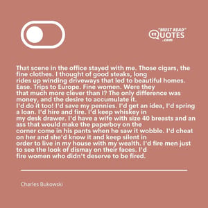 That scene in the office stayed with me. Those cigars, the fine clothes. I thought of good steaks, long rides up winding driveways that led to beautiful homes. Ease. Trips to Europe. Fine women. Were they that much more clever than I? The only difference was money, and the desire to accumulate it. I'd do it too! I'd save my pennies. I'd get an idea, I'd spring a loan. I'd hire and fire. I'd keep whiskey in my desk drawer. I'd have a wife with size 40 breasts and an ass that would make the paperboy on the corner come in his pants when he saw it wobble. I'd cheat on her and she'd know it and keep silent in order to live in my house with my wealth. I'd fire men just to see the look of dismay on their faces. I'd fire women who didn't deserve to be fired.