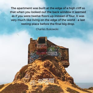 The apartment was built at the edge of a high cliff so that when you looked out the back window it seemed as if you were twelve floors up instead of four. It was very much like living on the edge of the world - a last resting place before the final big drop.