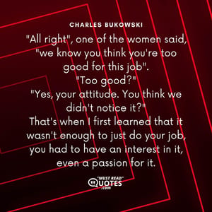 "All right", one of the women said, "we know you think you're too good for this job". "Too good?" "Yes, your attitude. You think we didn't notice it?" That's when I first learned that it wasn't enough to just do your job, you had to have an interest in it, even a passion for it.