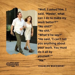 “Well, I asked him. I said, ‘Master, what can I do to make my work better?’” “No shit?” “No shit.” “What’d he say?” “He said, ‘I can’t tell you anything about your work. You must do it all by yourself.’” “Ha.”