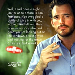 Well, I had been a night janitor once before in San Francisco. You smuggled a bottle of wine in with you, worked like hell, and then when everybody else had gone, you sat looking out at the windows, drinking wine and waiting for the dawn.