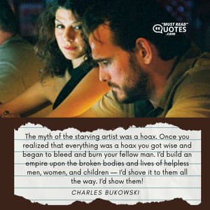 The myth of the starving artist was a hoax. Once you realized that everything was a hoax you got wise and began to bleed and burn your fellow man. I’d build an empire upon the broken bodies and lives of helpless men, women, and children — I’d shove it to them all the way. I’d show them!
