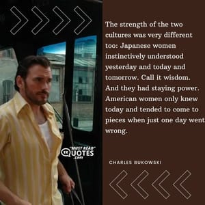 The strength of the two cultures was very different too: Japanese women instinctively understood yesterday and today and tomorrow. Call it wisdom. And they had staying power. American women only knew today and tended to come to pieces when just one day went wrong.