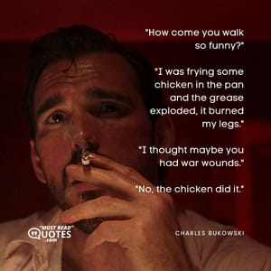 "How come you walk so funny?" "I was frying some chicken in the pan and the grease exploded, it burned my legs." "I thought maybe you had war wounds." "No, the chicken did it."