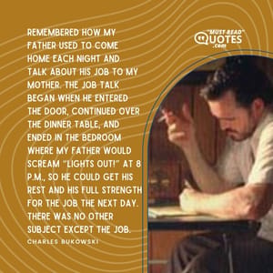 Remembered how my father used to come home each night and talk about his job to my mother. The job talk began when he entered the door, continued over the dinner table, and ended in the bedroom where my father would scream “Lights Out!” at 8 p.m., so he could get his rest and his full strength for the job the next day. There was no other subject except the job.