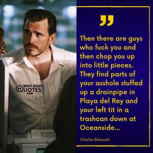 Then there are guys who fuck you and then chop you up into little pieces. They find parts of your asshole stuffed up a drainpipe in Playa del Rey and your left tit in a trashcan down at Oceanside...