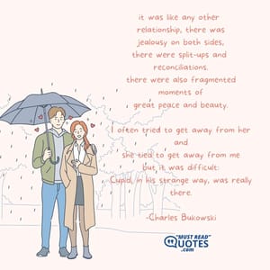 it was like any other relationship, there was jealousy on both sides, there were split-ups and reconciliations. there were also fragmented moments of great peace and beauty. I often tried to get away from her and she tied to get away from me but it was difficult: Cupid, in his strange way, was really there.