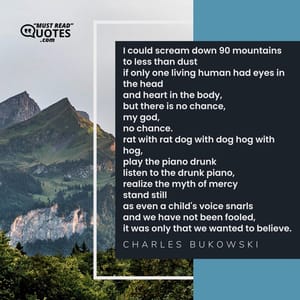 I could scream down 90 mountains to less than dust if only one living human had eyes in the head and heart in the body, but there is no chance, my god, no chance. rat with rat dog with dog hog with hog, play the piano drunk listen to the drunk piano, realize the myth of mercy stand still as even a child's voice snarls and we have not been fooled, it was only that we wanted to believe.