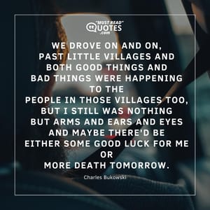 we drove on and on, past little villages and both good things and bad things were happening to the people in those villages too, but I still was nothing but arms and ears and eyes and maybe there'd be either some good luck for me or more death tomorrow.