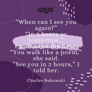 “When can I see you again?” “In 2 hours or tomorrow.” I walked to the door. “You walk like a poem,” she said. “See you in 2 hours,” I told her.