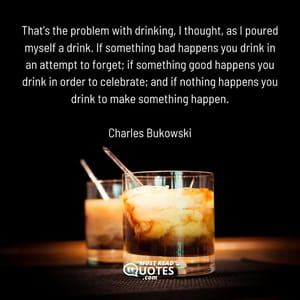 That's the problem with drinking, I thought, as I poured myself a drink. If something bad happens you drink in an attempt to forget; if something good happens you drink in order to celebrate; and if nothing happens you drink to make something happen.