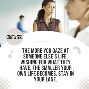 The more you gaze at someone else’s life, wishing for what they have, the smaller your own life becomes. Stay in your lane.