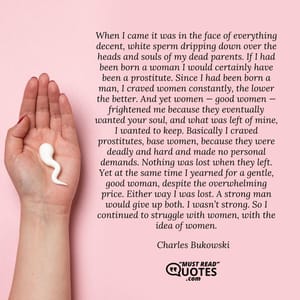 When I came it was in the face of everything decent, white sperm dripping down over the heads and souls of my dead parents. If I had been born a woman I would certainly have been a prostitute. Since I had been born a man, I craved women constantly, the lower the better. And yet women — good women — frightened me because they eventually wanted your soul, and what was left of mine, I wanted to keep. Basically I craved prostitutes, base women, because they were deadly and hard and made no personal demands. Nothing was lost when they left. Yet at the same time I yearned for a gentle, good woman, despite the overwhelming price. Either way I was lost. A strong man would give up both. I wasn’t strong. So I continued to struggle with women, with the idea of women.