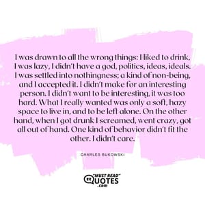 I was drawn to all the wrong things: I liked to drink, I was lazy, I didn't have a god, politics, ideas, ideals. I was settled into nothingness; a kind of non-being, and I accepted it. I didn't make for an interesting person. I didn't want to be interesting, it was too hard. What I really wanted was only a soft, hazy space to live in, and to be left alone. On the other hand, when I got drunk I screamed, went crazy, got all out of hand. One kind of behavior didn't fit the other. I didn't care.