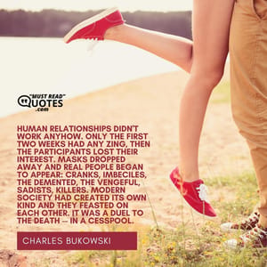 Human relationships didn't work anyhow. Only the first two weeks had any zing, then the participants lost their interest. Masks dropped away and real people began to appear: cranks, imbeciles, the demented, the vengeful, sadists, killers. Modern society had created its own kind and they feasted on each other. It was a duel to the death -- in a cesspool.