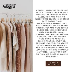 Women: I liked the colors of their clothing; the way they walked; the cruelty in some faces; now and then the almost pure beauty in another face, totally and enchantingly female. They had it over us: they planned much better and were better organized. While men were watching professional football or drinking beer or bowling, they, the women, were thinking about us, concentrating, studying, deciding - whether to accept us, discard us, exchange us, kill us or whether simply to leave us. In the end it hardly mattered; no matter what they did, we ended up lonely and insane.