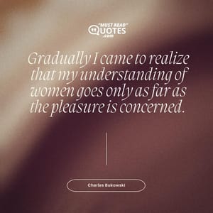 Gradually I came to realize that my understanding of women goes only as far as the pleasure is concerned.
