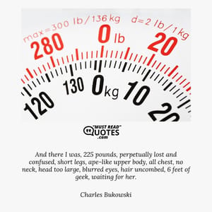 And there I was, 225 pounds, perpetually lost and confused, short legs, ape-like upper body, all chest, no neck, head too large, blurred eyes, hair uncombed, 6 feet of geek, waiting for her.