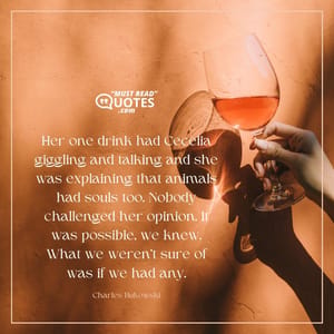 Her one drink had Cecelia giggling and talking and she was explaining that animals had souls too. Nobody challenged her opinion. It was possible, we knew. What we weren't sure of was if we had any.