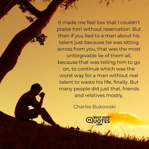 It made me feel low that I couldn’t praise him without reservation. But then if you lied to a man about his talent just because he was sitting across from you, that was the most unforgivable lie of them all, because that was telling him to go on, to continue which was the worst way for a man without real talent to waste his life, finally. But many people did just that, friends and relatives mostly.