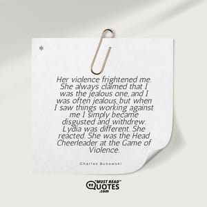 Her violence frightened me. She always claimed that I was the jealous one, and I was often jealous, but when I saw things working against me I simply became disgusted and withdrew. Lydia was different. She reacted. She was the Head Cheerleader at the Game of Violence.