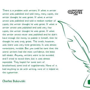 There is a problem with writers. If what a writer wrote was published and sold many, many copies, the writer thought he was great. If what a writer wrote was published and sold a medium number of copies, the writer thought he was great. If what a writer wrote was published and sold very few copies, the writer thought he was great. If what the writer wrote never was published and he didn't have enough the money to publish it himself, then he thought he was truly great. The truth, however, was there was very little greatness. It was almost nonexistent, invisible. But you could be sure that the worst writers had the most confidence, the least self-doubt. Anyway, writers were to be avoided, and I tried to avoid them, but it was almost impossible. They hoped for some sort of brotherhood, some kind of togetherness. None of it had anything to do with writing, none of it helped at the typewriter.