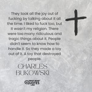 They took all the joy out of fucking by talking about it all the time. I liked to fuck too, but it wasn't my religion. There were too many ridiculous and tragic things about it. People didn't seem to know how to handle it. So they made a toy out of it. A toy that destroyed people.