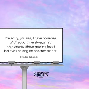 I'm sorry, you see, I have no sense of direction. I've always had nightmares about getting lost. I believe I belong on another planet.