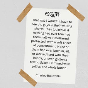 That way I wouldn't have to see the guys in their walking shorts. They looked as if nothing had ever touched them - all well-mothered, protected, with a soft sheet of contentment. None of them had ever been in jail, or worked hard with their hands, or even gotten a traffic ticket. Skimmed-milk jollies, the whole bunch.