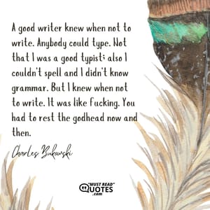 A good writer knew when not to write. Anybody could type. Not that I was a good typist; also I couldn't spell and I didn't know grammar. But I knew when not to write. It was like fucking. You had to rest the godhead now and then.