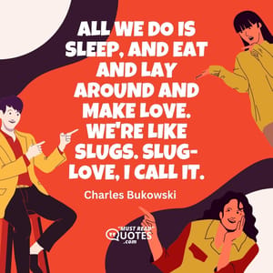 All we do is sleep, and eat and lay around and make love. We're like slugs. Slug-love, I call it.