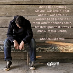 I didn't like anything. Maybe I was afraid. That was it - I was afraid. I wanted to sit alone in a room with the shades down. I feasted upon that. I was a crank. I was a lunatic.