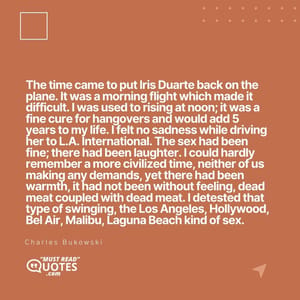 The time came to put Iris Duarte back on the plane. It was a morning flight which made it difficult. I was used to rising at noon; it was a fine cure for hangovers and would add 5 years to my life. I felt no sadness while driving her to L.A. International. The sex had been fine; there had been laughter. I could hardly remember a more civilized time, neither of us making any demands, yet there had been warmth, it had not been without feeling, dead meat coupled with dead meat. I detested that type of swinging, the Los Angeles, Hollywood, Bel Air, Malibu, Laguna Beach kind of sex.