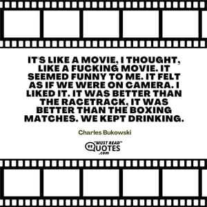 It's like a movie, I thought, like a fucking movie. It seemed funny to me. It felt as if we were on camera. I liked it. It was better than the racetrack, it was better than the boxing matches. We kept drinking.