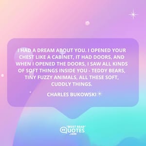 I had a dream about you. I opened your chest like a cabinet, it had doors, and when I opened the doors, I saw all kinds of soft things inside you - teddy bears, tiny fuzzy animals, all these soft, cuddly things.