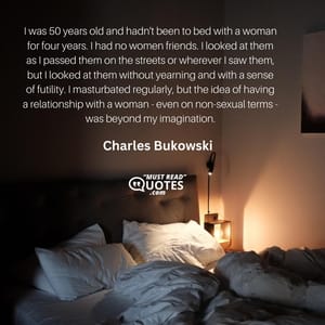 I was 50 years old and hadn't been to bed with a woman for four years. I had no women friends. I looked at them as I passed them on the streets or wherever I saw them, but I looked at them without yearning and with a sense of futility. I masturbated regularly, but the idea of having a relationship with a woman - even on non-sexual terms - was beyond my imagination.