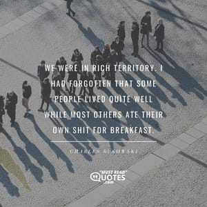 We were in rich territory. I had forgotten that some people lived quite well while most others ate their own shit for breakfast.
