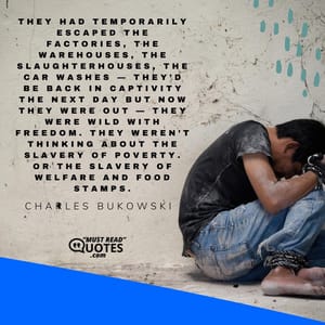 They had temporarily escaped the factories, the warehouses, the slaughterhouses, the car washes — they’d be back in captivity the next day but now they were out — they were wild with freedom. They weren’t thinking about the slavery of poverty. Or the slavery of welfare and food stamps.
