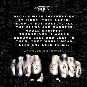 People were interesting at first. Then later, slowly but surely, all the flaws and madness would manifest themselves. I would become less and less to them; they would mean less and less to me.