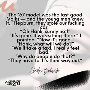 The ‘67 model was the last good Volks — and the young men knew it. “Hepburn, they stole our fucking car.” “Oh Hank, surely not!” “It’s gone. It was sitting there.” I pointed. “Now it’s gone.” “Hank, what will we do?” “We’ll take a taxi. I really feel bad.” “Why do people do that?” “They have to. It’s their way out.”