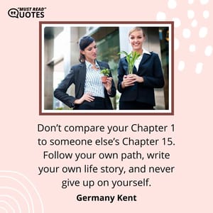 Don’t compare your Chapter 1 to someone else’s Chapter 15. Follow your own path, write your own life story, and never give up on yourself.