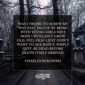 Was I trying to screw my way past death? By being with young girls did I hope I wouldn’t grow old, feel old? I just didn’t want to age badly, simply quit, be dead before death itself arrived.