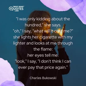"I was only kidding about the hundred," she says. "oh," I say, "what will it cost me?" she lights her cigarette with my lighter and looks at me through the flame: her eyes tell me. "look," I say, "I don't think I can ever pay that price again."