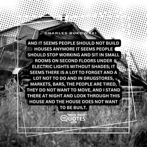 And it seems people should not build houses anymore it seems people should stop working and sit in small rooms on second floors under electric lights without shades; it seems there is a lot to forget and a lot not to do and in drugstores, markets, bars, the people are tired, they do not want to move, and I stand there at night and look through this house and the house does not want to be built.