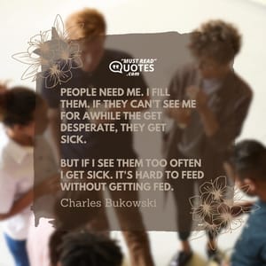 people need me. I fill them. if they can't see me for awhile the get desperate, they get sick. but if I see them too often I get sick. it's hard to feed without getting fed.