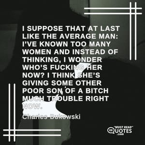 I suppose that at last like the average man: I’ve known too many women and instead of thinking, I wonder who’s fucking her now? I think she’s giving some other poor son of a bitch much trouble right now.