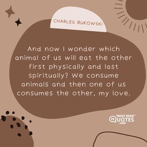 And now I wonder which animal of us will eat the other first physically and last spiritually? We consume animals and then one of us consumes the other, my love.