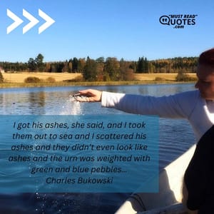 I got his ashes, she said, and I took them out to sea and I scattered his ashes and they didn’t even look like ashes and the urn was weighted with green and blue pebbles…