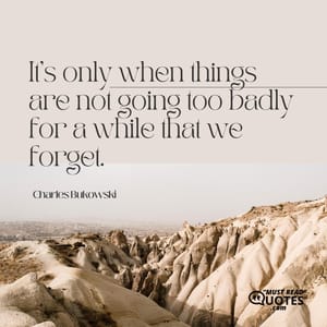 It's only when things are not going too badly for a while that we forget.