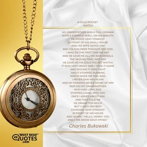 a gold pocket watch my grandfather was a tall German with a strange smell on his breath. he stood very straight in front of his small house and his wife hated him and his children thought him odd. I was six the first time we met and he gave me all his war medals. the second time I met him he gave me his gold pocket watch. it was very heavy and I took it home and wound it very tight and it stopped running which made me feel bad. I never saw him again and my parents never spoke of him nor did my grandmother who had long ago stopped living with him. once I asked about him and they told me he drank too much but I liked him best standing very straight in front of his house and saying "hello, Henry, you and I, we know each other."